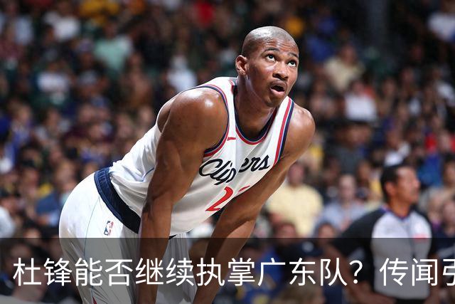 杜锋能否继续执掌广东队？传闻引发球迷期待与担忧