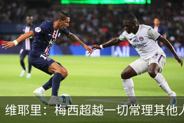 维耶里：梅西超越一切常理其他人没法比 批评安帅的人什么都不懂
